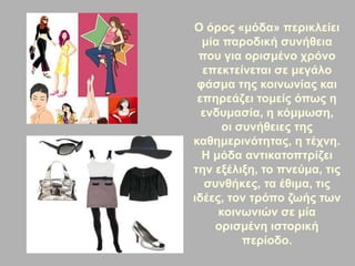 Ο όρος «μόδα» περικλείει
μία παροδική συνήθεια
που για ορισμένο χρόνο
επεκτείνεται σε μεγάλο
φάσμα της κοινωνίας και
επηρεάζει τομείς όπως η
ενδυμασία, η κόμμωση,
οι συνήθειες της
καθημερινότητας, η τέχνη.
Η μόδα αντικατοπτρίζει
την εξέλιξη, το πνεύμα, τις
συνθήκες, τα έθιμα, τις
ιδέες, τον τρόπο ζωής των
κοινωνιών σε μία
ορισμένη ιστορική
περίοδο.
 