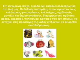 Στη σύγχρονη εποχή, η μόδα έχει εισβάλει ολοκληρωτικά
στη ζωή μας. Οι διεθνείς πασαρέλες συγκεντρώνουν τους
καλύτερους φωτογράφους, καλλιτέχνες, σχεδιαστές,
μοντέλα και δημοσιογράφους, διαμορφώνουν πρότυπα
μόδας, ομορφιάς, πολιτισμού. Κάποιος που δεν επιθυμεί να
ενταχθεί στις προσταγές της μόδας κινδυνεύει να θεωρηθεί
οπισθοδρομικός.
 