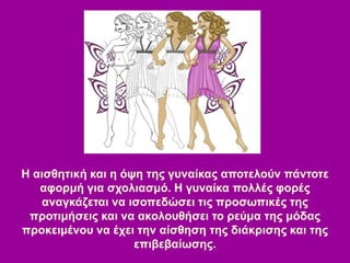 Η αισθητική και η όψη της γυναίκας αποτελούν πάντοτε
αφορμή για σχολιασμό. Η γυναίκα πολλές φορές
αναγκάζεται να ισοπεδώσει τις προσωπικές της
προτιμήσεις και να ακολουθήσει το ρεύμα της μόδας
προκειμένου να έχει την αίσθηση της διάκρισης και της
επιβεβαίωσης.
 