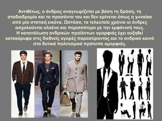 Αντιθέτως, ο άνδρας αναγνωρίζεται με βάση τη δράση, τη
σταδιοδρομία και τα προσόντα του και δεν κρίνεται όπως η γυναίκα
από μία στατική εικόνα. Ωστόσο, τα τελευταία χρόνια οι άνδρες
ασχολούνται ολοένα και περισσότερο με την εμφάνισή τους.
Η κατανάλωση ανδρικών προϊόντων ομορφιάς έχει αυξηθεί
κατακόρυφα στις διεθνείς αγορές παρασύροντας και το ανδρικό κοινό
στα δυτικά πολιτισμικά πρότυπα ομορφιάς.
 