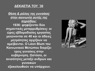 ΔΕΚΑΕΤΙΑ ΤΟΥ ΄30
Θέση & ρόλος της γυναίκας
στην κοινωνία αυτής της
περιόδου:
1936: ψηφίζονται δύο
σημαντικές μεταρρυθμίσεις: οι
ώρες εβδομαδιαίας εργασίας
μειώνονται σε 40 και οι άδειες
μητρότητας αρχίζουν να
αμείβονται. Ο Léon Blum του
Κοινωνικού Μετώπου διορίζει
τρεις γυναίκες στην
κυβέρνηση. Ωστόσο, οι
ανισότητες μεταξύ ανδρών και
γυναικών
εξακολουθούν να υπάρχουν.
 