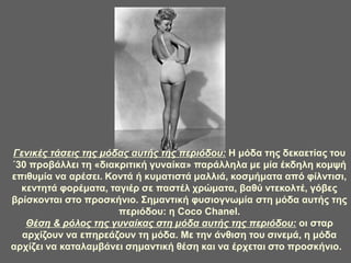 Γενικές τάσεις της μόδας αυτής της περιόδου: Η μόδα της δεκαετίας του
΄30 προβάλλει τη «διακριτική γυναίκα» παράλληλα με μία έκδηλη κομψή
επιθυμία να αρέσει. Κοντά ή κυματιστά μαλλιά, κοσμήματα από φίλντισι,
κεντητά φορέματα, ταγιέρ σε παστέλ χρώματα, βαθύ ντεκολτέ, γόβες
βρίσκονται στο προσκήνιο. Σημαντική φυσιογνωμία στη μόδα αυτής της
περιόδου: η Coco Chanel.
Θέση & ρόλος της γυναίκας στη μόδα αυτής της περιόδου: οι σταρ
αρχίζουν να επηρεάζουν τη μόδα. Με την άνθιση του σινεμά, η μόδα
αρχίζει να καταλαμβάνει σημαντική θέση και να έρχεται στο προσκήνιο.
 