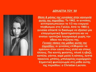 ΔΕΚΑΕΤΙΑ ΤΟΥ ΄60
Θέση & ρόλος της γυναίκας στην κοινωνία
αυτής της περιόδου: Το 1962, οι γυναίκες
αντιπροσωπεύουν το 1/3 του ενεργού
πληθυσμού στη Γαλλία. Από το 1965 η
γυναίκα αποκτά το δικαίωμα να εξασκεί μία
επαγγελματική δραστηριότητα και να
ανοίγει τραπεζικό λογαριασμό χωρίς την
άδεια του συζύγου της.
Γενικές τάσεις της μόδας αυτής της
περιόδου: οι γυναίκες επιθυμούν να
αρέσουν στον εαυτό τους αλλά και στους
άλλους. Πιο κοντές φούστες, πλισέ ή εβαζέ,
καπέλα, γάντια, καρέ μαλλί ή κότσος, λεπτά
τακούνια, μπότες, μπαλαρίνες κυριαρχούν.
Σημαντική φυσιογνωμία στη μόδα αυτής
της περιόδου: ο Christian Lacroix.
 