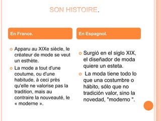 .
 Apparu au XIXe siècle, le
créateur de mode se veut
un esthète.
 La mode a tout d'une
coutume, ou d'une
habitude, à ceci près
qu'elle ne valorise pas la
tradition, mais au
contraire la nouveauté, le
« moderne ».
 Surgió en el siglo XIX,
el diseñador de moda
quiere un esteta.
 La moda tiene todo lo
que una costumbre o
hábito, sólo que no
tradición valor, sino la
novedad, "moderno ".
En France. En Espagnol.
 