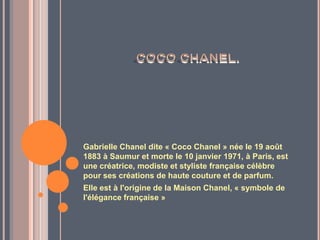 Gabrielle Chanel dite « Coco Chanel » née le 19 août
1883 à Saumur et morte le 10 janvier 1971, à Paris, est
une créatrice, modiste et styliste française célèbre
pour ses créations de haute couture et de parfum.
Elle est à l'origine de la Maison Chanel, « symbole de
l'élégance française »
 