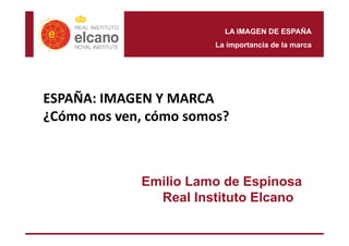 LA IMAGEN DE ESPAÑA 
La importancia de la marca 
ESPAÑA: IMAGEN Y MARCA 
¿Cómo nos ven, cómo somos? 
Emilio Lamo de Espinosa 
Real Instituto Elcano 
 