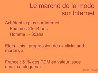 Le marché de la mode  sur Internet Source : FEVAD Achètent le plus sur Internet : Femme : 25-44 ans  Homme : - 35ans Etats-Unis : progression des « clicks and mortars » France : 51% des PDM en valeur issue des « catalogues » 