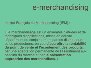 e-merchandising Institut Français du Merchandising (IFM) :  « le marchandisage est un ensemble d'études et de techniques d'applications, mises en oeuvre séparément ou conjointement par les distributeurs et les producteurs, en vue  d'accroître la rentabilité du point de vente et l'écoulement des produits , par une adaptation permanente de l'assortiment aux besoins du marché et par  la présentation appropriée des marchandises.  » 