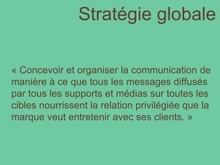 Stratégie globale « Concevoir et organiser la communication de manière à ce que tous les messages diffusés par tous les supports et médias sur toutes les cibles nourrissent la relation privilégiée que la marque veut entretenir avec ses clients. » 