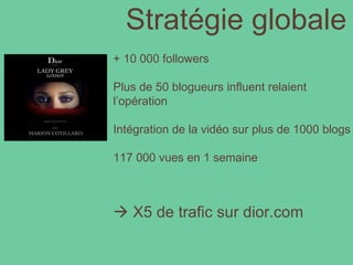 Stratégie globale + 10 000 followers Plus de 50 blogueurs influent relaient l’opération Intégration de la vidéo sur plus de 1000 blogs 117 000 vues en 1 semaine    X5 de trafic sur dior.com 
