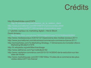 Crédits http://EzineArticles.com/21976 http://fr.wikipedia.org/wiki/Gestion_de_la_relation_client http://www.journaldunet.com/0610/061012-promoventes.shtml http://www.octave.biz/DCT-340-remises-et-promotions.aspx « 7 péchés capitaux du marketing digital » Hervé Bloch David Armano :  http://www.flickr.com/photos/7855449@N02/sets/72157606844282993/ http://www.mediassociaux.fr/2010/12/13/panorama-des-medias-sociaux-2011/ http://www.journaldunet.com/ebusiness/commerce/e-commerce-france-2011/ http://ezinearticles.com/?e-Marketing-Strategy:-7-Dimensions-to-Consider-(the-e-Marketing-Mix)&id=21976 http://fr.wikipedia.org/wiki/Marchandisage http://www.iabfrance.com/?go=edito&eid=62 http://www.capitaine-commerce.com/2010/10/14/26543-de-la-seduction-sur-les-sites-de-mode/ http://www.marketing-pgc.com/2011/06/18/les-15-sites-de-e-commerce-les-plus-visites-debut-2011-en-france/ 