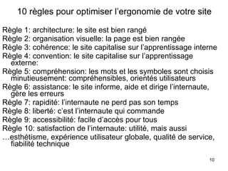 10 règles pour optimiser l’ergonomie de votre site Règle 1: architecture: le site est bien rangé Règle 2: organisation visuelle: la page est bien rangée Règle 3: cohérence: le site capitalise sur l’apprentissage interne Règle 4: convention: le site capitalise sur l’apprentissage externe:  Règle 5: compréhension: les mots et les symboles sont choisis minutieusement: compréhensibles, orientés utilisateurs Règle 6: assistance: le site informe, aide et dirige l’internaute, gère les erreurs Règle 7: rapidité: l’internaute ne perd pas son temps Règle 8: liberté: c’est l’internaute qui commande Règle 9: accessibilité: facile d’accès pour tous Règle 10: satisfaction de l’internaute: utilité, mais aussi … esthétisme, expérience utilisateur globale, qualité de service, fiabilité technique 