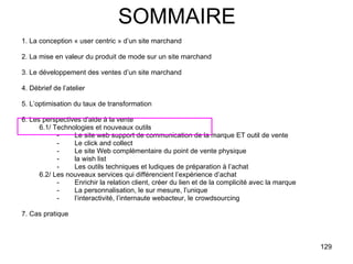 SOMMAIRE 1. La conception « user centric » d’un site marchand 2. La mise en valeur du produit de mode sur un site marchand 3. Le développement des ventes d’un site marchand 4. Débrief de l’atelier 5. L’optimisation du taux de transformation 6. Les perspectives d’aide à la vente 6.1/ Technologies et nouveaux outils - Le site web support de communication de la marque ET outil de vente -  Le click and collect -  Le site Web complémentaire du point de vente physique  -  la wish list Les outils techniques et ludiques de préparation à l’achat 6.2/ Les nouveaux services qui différencient l’expérience d’achat Enrichir la relation client, créer du lien et de la complicité avec la marque La personnalisation, le sur mesure, l’unique l’interactivité, l’internaute webacteur, le crowdsourcing 7. Cas pratique 