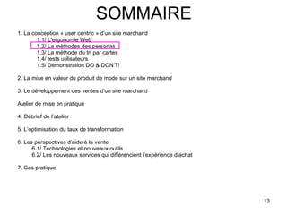 SOMMAIRE 1. La conception « user centric » d’un site marchand 1.1/ L’ergonomie Web 1.2/ La méthodes des personas 1.3/ La méthode du tri par cartes 1.4/ tests utilisateurs 1.5/ Démonstration DO & DON’T! 2. La mise en valeur du produit de mode sur un site marchand 3. Le développement des ventes d’un site marchand Atelier de mise en pratique 4. Débrief de l’atelier 5. L’optimisation du taux de transformation 6. Les perspectives d’aide à la vente 6.1/ Technologies et nouveaux outils 6.2/ Les nouveaux services qui différencient l’expérience d’achat 7. Cas pratique 