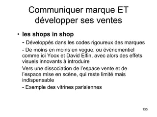 les shops in shop -  Développés dans les codes rigoureux des marques - De moins en moins en vogue, ou évènementiel comme ici Yoox et David Elfin, avec alors des effets visuels innovants à introduire Vers une dissociation de l’espace vente et de l’espace mise en scène, qui reste limité mais indispensable - Exemple des vitrines parisiennes Communiquer marque ET développer ses ventes 