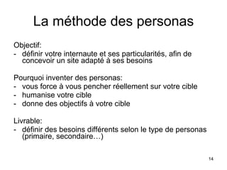 La méthode des personas Objectif:  - définir votre internaute et ses particularités, afin de concevoir un site adapté à ses besoins Pourquoi inventer des personas: vous force à vous pencher réellement sur votre cible humanise votre cible donne des objectifs à votre cible Livrable:  définir des besoins différents selon le type de personas (primaire, secondaire…) 