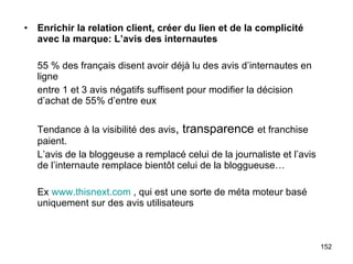 Enrichir la relation client, créer du lien et de la complicité avec la marque: L’avis des internautes 55 % des français disent avoir déjà lu des avis d’internautes en ligne entre 1 et 3 avis négatifs suffisent pour modifier la décision d’achat de 55% d’entre eux Tendance à la visibilité des avis , transparence  et franchise paient. L’avis de la bloggeuse a remplacé celui de la journaliste et l’avis de l’internaute remplace bientôt celui de la bloggueuse… Ex  www.thisnext.com  , qui est une sorte de méta moteur basé uniquement sur des avis utilisateurs 
