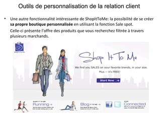 Outils de personnalisation de la relation client Une autre fonctionnalité intéressante de ShopItToMe: la possibilité de se créer  sa propre boutique personnalisée  en utilisant la fonction Sale spot. Celle-ci présente l’offre des produits que vous recherchez filtrée à travers plusieurs marchands. 