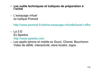 Les outils techniques et ludiques de préparation à l’achat - L’essayage virtuel ex ludique Promod   http://www.promod.fr/cabine-essayage-virtuelle/toute-l-offre.html La 3 D Ex Spartoo http://www.spartoo.com Les applis Iphone et mobile ex Gucci, Chanel, Boucheron Video de défilé, interactivité, store locator, logos  