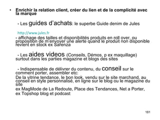 Enrichir la relation client, créer du lien et de la complicité avec la marque - Les  guides d’achats : le superbe Guide denim de Jules - affichage des tailles et disponibilités produits en roll over, ou proposition de m’envoyer une alerte quand le produit non disponible revient en stock ex Sarenza - Les  aides videos  (Conseils, Démos, p ex maquillage) surtout dans les parties magazine et blogs des sites - Indispensable de délivrer du contenu, du  conseil   sur le comment porter, assembler etc: De la vitrine tendance, le bon look, vendu sur le site marchand, au conseil en style personnalisé, en ligne sur le blog ou le magazine du site ex MagMode de La Redoute, Place des Tendances, Net a Porter, ex Topshop blog et podcast http://www.jules.fr 