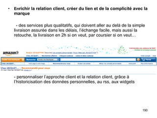 En richir la relation client, créer du lien et de la complicité avec la marque - des services plus qualitatifs, qui doivent aller au delà de la simple livraison assurée dans les délais, l’échange facile, mais aussi la retouche, la livraison en 2h si on veut, par coursier si on veut… - personnaliser l’approche client et la relation client, grâce à l’historicisation des données personnelles, au rss, aux widgets 