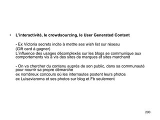 L’interactivité, le crowdsourcing, le User Generated Content - Ex Victoria secrets incite à mettre ses wish list sur réseau (Gift card à gagner) L’influence des usages décomplexés sur les blogs se communique aux comportements vis à vis des sites de marques et sites marchand - On va chercher du contenu auprès de son public, dans sa communauté pour nourrir sa propre démarche ex nombreux concours où les internautes postent leurs photos ex Luisaviaroma et ses photos sur blog et Fb seulement 