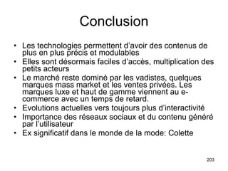 Conclusion Les technologies permettent d’avoir des contenus de plus en plus précis et modulables Elles sont désormais faciles d’accès, multiplication des petits acteurs Le marché reste dominé par les vadistes, quelques marques mass market et les ventes privées. Les marques luxe et haut de gamme viennent au e-commerce avec un temps de retard.  Evolutions actuelles vers toujours plus d’interactivité Importance des réseaux sociaux et du contenu généré par l’utilisateur Ex significatif dans le monde de la mode: Colette  