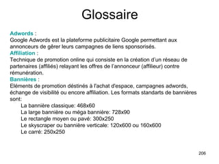 Glossaire Adwords  :  Google Adwords est la plateforme publicitaire Google permettant aux annonceurs de gêrer leurs campagnes de liens sponsorisés. Affiliation  :  Technique de promotion online qui consiste en la création d’un réseau de partenaires (affiliés) relayant les offres de l’annonceur (affilieur) contre rémunération. Bannières  :  Eléments de promotion déstinés à l'achat d'espace, campagnes adwords, échange de visibilité ou encore affiliation. Les formats standarts de bannières sont: La bannière classique: 468x60  La large bannière ou méga bannière: 728x90    Le rectangle moyen ou pavé: 300x250  Le skyscraper ou bannière verticale: 120x600 ou 160x600  Le carré: 250x250  