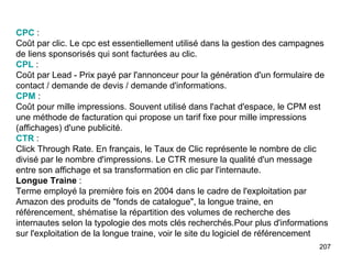 CPC  :  Coût par clic. Le cpc est essentiellement utilisé dans la gestion des campagnes de liens sponsorisés qui sont facturées au clic. CPL  :  Coût par Lead - Prix payé par l'annonceur pour la génération d'un formulaire de contact / demande de devis / demande d'informations. CPM  :  Coût pour mille impressions. Souvent utilisé dans l'achat d'espace, le CPM est une méthode de facturation qui propose un tarif fixe pour mille impressions (affichages) d'une publicité. CTR  :  Click Through Rate. En français, le Taux de Clic représente le nombre de clic divisé par le nombre d'impressions. Le CTR mesure la qualité d'un message entre son affichage et sa transformation en clic par l'internaute. Longue Traine  :  Terme employé la première fois en 2004 dans le cadre de l'exploitation par Amazon des produits de "fonds de catalogue", la longue traine, en référencement, shématise la répartition des volumes de recherche des internautes selon la typologie des mots clés recherchés.Pour plus d'informations sur l'exploitation de la longue traine, voir le site du logiciel de référencement  