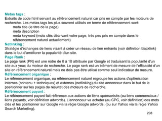 Metas  tags  :  Extraits de code html servant au référencement naturel car pris en compte par les moteurs de recherche. Les metas tags les plus souvent utilisés en terme de référencement sont: meta title (le titre de la page)  meta description  meta keyword (mots clés décrivant votre page, très peu pris en compte dans le référencement naturel actuellement)  Netlinking  :  Stratégie d'échanges de liens visant à créer un réseau de lien entrants (voir définition Backlink) dans le but d'améliorer la popularité d'un site. Page Rank  :  Le page rank (PR) est une notre de 0 à 10 attribuée par Google et traduisant la popularité d'un site aux yeux du moteur de recherche. Le page rank est un élément de mesure de l'efficacité d'un site en référencement naturel mais ne dois pas être utilisé comme seul indicateur de mesure. Référencement organique  :  Le référencement organique, ou référencement naturel regroupe les actions d'optimisation internes (contenu + techniques) et externes (netlinking) du site annonceur dans le but de le positionner sur les pages de résultat des moteurs de recherche. Référencement payant  :  Le référencement payant fait référence aux actions de liens sponsorisés (ou liens commerciaux / liens payants, voir définition adwords). L'annonceur va acheter (au CPC, voir définition) des mots clés et les positionner sur Google via la régie Google adwords, (ou sur Yahoo via la régie Yahoo Search Marketing). 
