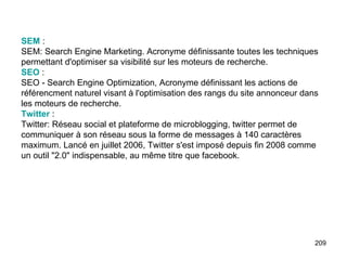 SEM  :  SEM: Search Engine Marketing. Acronyme définissante toutes les techniques permettant d'optimiser sa visibilité sur les moteurs de recherche.  SEO  :  SEO - Search Engine Optimization, Acronyme définissant les actions de référencment naturel visant à l'optimisation des rangs du site annonceur dans les moteurs de recherche. Twitter  :  Twitter: Réseau social et plateforme de microblogging, twitter permet de communiquer à son réseau sous la forme de messages à 140 caractères maximum. Lancé en juillet 2006, Twitter s'est imposé depuis fin 2008 comme un outil "2.0" indispensable, au même titre que facebook. 