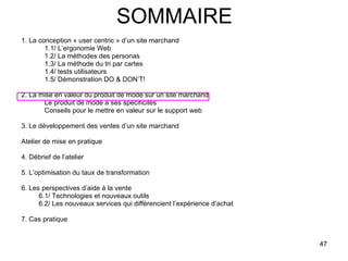 SOMMAIRE 1. La conception « user centric » d’un site marchand 1.1/ L’ergonomie Web 1.2/ La méthodes des personas 1.3/ La méthode du tri par cartes 1.4/ tests utilisateurs 1.5/ Démonstration DO & DON’T! 2. La mise en valeur du produit de mode sur un site marchand Le produit de mode a ses spécificités Conseils pour le mettre en valeur sur le support web 3. Le développement des ventes d’un site marchand Atelier de mise en pratique 4. Débrief de l’atelier 5. L’optimisation du taux de transformation 6. Les perspectives d’aide à la vente 6.1/ Technologies et nouveaux outils 6.2/ Les nouveaux services qui différencient l’expérience d’achat 7. Cas pratique 