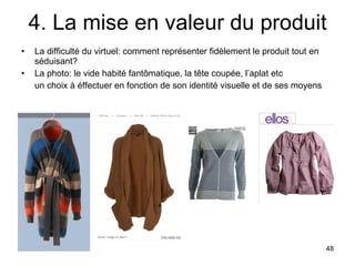 4. La mise en valeur du produit La difficulté du virtuel: comment représenter fidèlement le produit tout en séduisant? La photo: le vide habité fantômatique, la tête coupée, l’aplat etc un choix à éffectuer en fonction de son identité visuelle et de ses moyens 