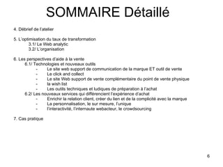 4. Débrief de l’atelier 5. L’optimisation du taux de transformation 3.1/ Le Web analytic 3.2/ L’organisation 6. Les perspectives d’aide à la vente 6.1/ Technologies et nouveaux outils - Le site web support de communication de la marque ET outil de vente -  Le click and collect -  Le site Web support de vente complémentaire du point de vente physique  -  la wish list Les outils techniques et ludiques de préparation à l’achat 6.2/ Les nouveaux services qui différencient l’expérience d’achat Enrichir la relation client, créer du lien et de la complicité avec la marque La personnalisation, le sur mesure, l’unique l’interactivité, l’internaute webacteur, le crowdsourcing 7. Cas pratique SOMMAIRE Détaillé 