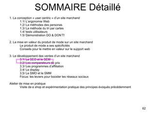 SOMMAIRE Détaillé 1. La conception « user centric » d’un site marchand 1.1/ L’ergonomie Web 1.2/ La méthodes des personas 1.3/ La méthode du tri par cartes 1.4/ tests utilisateurs 1.5/ Démonstration DO & DON’T! 2. La mise en valeur du produit de mode sur un site marchand Le produit de mode a ses spécificités Conseils pour le mettre en valeur sur le support web 3. Le développement des ventes d’un site marchand 3.1/ Le SEO et le SEM 3.2/ Les comparateurs de prix 3.3/ Les programmes d’affiliation 3.4/ Le display 3.5/ Le SMO et le SMM Focus: les leviers pour booster les réseaux sociaux Atelier de mise en pratique Visite de e shop et expérimentation pratique des principes évoqués précédemment 