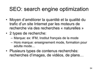 SEO: search engine optimization Moyen d’améliorer la quantité et la qualité du trafic d’un site Internet par les moteurs de recherche via des recherches « naturelles » 2 types de recherche: Marque: ex: IFM, Institut français de la mode Hors marque: enseignement mode, formation pour adulte mode… Plusieurs types de contenus recherchés: recherches d’images, de vidéos, de plans… 