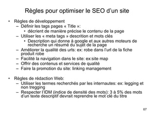 Règles pour optimiser le SEO d’un site   Règles de développement Définir les tags pages « Title »:  décrient de manière précise le contenu de la page Utiliser les « meta tags » descrition et mots clés Description qui donne à google et aux autres moteurs de recherche un résumé du sujet de la page Améliorer la qualité des urls: ex: robe dans l’url de la fiche produit robe Facilité la navigation dans le site: ex:site map Offrir des contenus et services de qualité Faire la promotion du site: linking management Règles de rédaction Web: Utiliser les termes recherchés par les internautes: ex: legging et non tregging Respecter l’IDM (indice de densité des mots): 3 à 5% des mots d’un texte descriptif devrait reprendre le mot clé du titre 