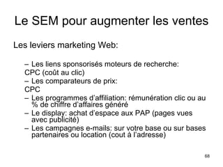 Le SEM pour augmenter les ventes Les leviers marketing Web: Les liens sponsorisés moteurs de recherche:  CPC (coût au clic) Les comparateurs de prix:  CPC Les programmes d’affiliation: rémunération clic ou au % de chiffre d’affaires généré Le display: achat d’espace aux PAP (pages vues avec publicité) Les campagnes e-mails: sur votre base ou sur bases partenaires ou location (cout à l’adresse) 