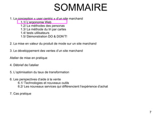 SOMMAIRE 1. La conception « user centric » d’un site marchand 1.1/ L’ergonomie Web 1.2/ La méthodes des personas 1.3/ La méthode du tri par cartes 1.4/ tests utilisateurs 1.5/ Démonstration DO & DON’T! 2. La mise en valeur du produit de mode sur un site marchand 3. Le développement des ventes d’un site marchand Atelier de mise en pratique 4. Débrief de l’atelier 5. L’optimisation du taux de transformation 6. Les perspectives d’aide à la vente 6.1/ Technologies et nouveaux outils 6.2/ Les nouveaux services qui différencient l’expérience d’achat 7. Cas pratique 