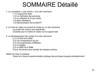 SOMMAIRE Détaillé 1. La conception « user centric » d’un site marchand 1.1/ L’ergonomie Web 1.2/ La méthodes des personas 1.3/ La méthode du tri par cartes 1.4/ tests utilisateurs 1.5/ Démonstration DO & DON’T! 2. La mise en valeur du produit de mode sur un site marchand Le produit de mode a ses spécificités Conseils pour le mettre en valeur sur le support web 3. Le développement des ventes d’un site marchand 3.1/ Le SEO et le SEM 3.2/ Les comparateurs de prix 3.3/ Les programmes d’affiliation 3.4/ Le display 3.5/ Le SMO et le SMM Focus: les leviers pour booster les réseaux sociaux Atelier de mise en pratique Visite de e shop et expérimentation pratique des principes évoqués précédemment 