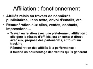 Affiliation : fonctionnement Affiliés relais au travers de bannières publicitaires, liens texte, envoi d’emails, etc.  Rémunération aux clics, ventes, contacts, impressions… Travail en relation avec une plateforme d’affiliation : elle gère le réseau d’affiliés, est en contact direct avec eux, propose des partenariats, et fourni un tracking Rémunération des affiliés à la performance :  il touche un pourcentage des ventes qu’ils génèrent 