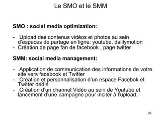 Le SMO et le SMM SMO : social media optimization: Upload des contenus vidéos et photos au sein d’espaces de partage en ligne: youtube, dalilymotion Création de page fan de facebook , page twitter SMM: social media management: Application de communication des informations de votre site vers facebook et Twitter Création et personnalisation d’un espace Facebok et Twitter dédié Création d’un channel Vidéo au sein de Youtube et lancement d’une campagne pour inciter à l’upload.  
