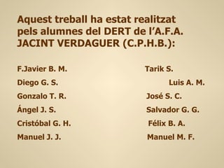 Aquest treball ha estat realitzat
pels alumnes del DERT de l’A.F.A.
JACINT VERDAGUER (C.P.H.B.):

F.Javier B. M.           Tarik S.
Diego G. S.                    Luis A. M.
Gonzalo T. R.            José S. C.
Ángel J. S.              Salvador G. G.
Cristóbal G. H.          Félix B. A.
Manuel J. J.             Manuel M. F.
 