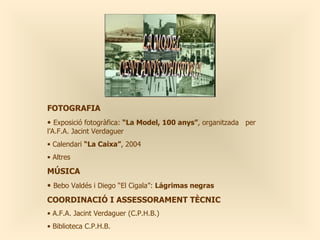 FOTOGRAFIA
• Exposició fotogràfica: “La Model, 100 anys”, organitzada per
l’A.F.A. Jacint Verdaguer
• Calendari “La Caixa”, 2004
• Altres

MÚSICA
• Bebo Valdés i Diego “El Cigala”: Lágrimas negras
COORDINACIÓ I ASSESSORAMENT TÈCNIC
• A.F.A. Jacint Verdaguer (C.P.H.B.)
• Biblioteca C.P.H.B.
 