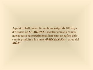 Aquest treball pretén fer un homenatge als 100 anys
d’història de LA MODEL i mostrar com els canvis
que aquesta ha experimentat han estat un reflex dels
canvis produïts a la ciutat -BARCELONA- i arreu del
MÓN.
 