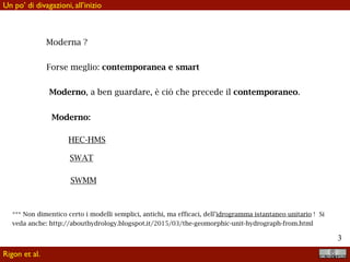 !3
Moderna ?
Forse meglio: contemporanea e smart
Moderno, a ben guardare, è ciò che precede il contemporaneo.
Moderno:
HEC-HMS
SWAT
SWMM
*** Non dimentico certo i modelli semplici, antichi, ma efficaci, dell’idrogramma istantaneo unitario ! Si
veda anche: http://abouthydrology.blogspot.it/2015/03/the-geomorphic-unit-hydrograph-from.html
Rigon et al.
Un po’ di divagazioni, all’inizio
 