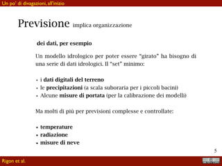 !5
Previsione implica organizzazione
dei dati, per esempio
Un modello idrologico per poter essere “girato” ha bisogno di
una serie di dati idrologici. Il “set” minimo:
• i dati digitali del terreno
• le precipitazioni (a scala suboraria per i piccoli bacini)
• Alcune misure di portata (per la calibrazione dei modelli)
Ma molti di più per previsioni complesse e di verificata
validità:
• temperature
• radiazione
• misure di neve
Rigon et al.
Un po’ di divagazioni, all’inizio
 