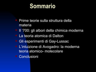 Sommario









Prime teorie sulla struttura della
materia
Il ‘700: gli albori della chimica moderna
La teoria atomica di Dalton
Gli esperimenti di Gay-Lussac
L’intuizione di Avogadro: la moderna
teoria atomico- molecolare
Conclusioni
2

 