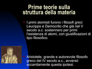 Prime teorie sulla
struttura della materia


I primi atomisti furono i filosofi greci
Leucippo e Democrito che già nel V
secolo a.c. sostennero per primi
l’esistenza di atomi, con giustificazioni di
tipo filosofico.



Aristotele, grande e autorevole filosofo
greco del IV secolo a.c., avversò
accanitamente questa ipotesi.
3

 