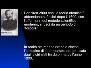 

Per circa 2000 anni la teoria atomica fu
abbandonata, finché dopo il 1600, con
l’affermarsi del metodo scientifico
moderno, si uscì da un periodo di
“torpore”.



In realtà nel mondo arabo e cinese
l’abitudine di sperimentare era praticata
dagli alchimisti fin da prima dell’anno
1000.
4

 